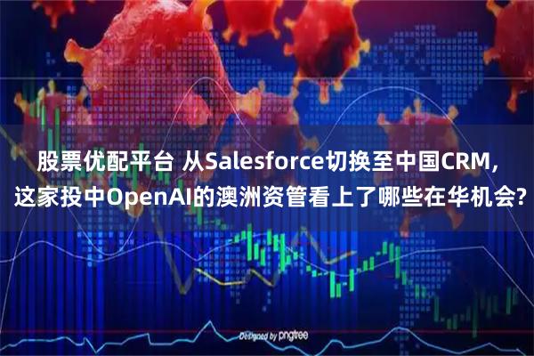 股票优配平台 从Salesforce切换至中国CRM, 这家投中OpenAI的澳洲资管看上了哪些在华机会?