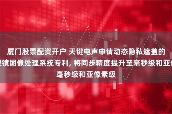 厦门股票配资开户 天键电声申请动态隐私遮盖的智能眼镜图像处理系统专利, 将同步精度提升至毫秒级和亚像素级