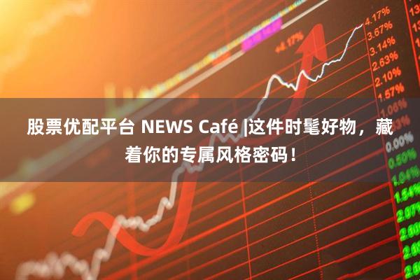股票优配平台 NEWS Café |这件时髦好物，藏着你的专属风格密码！