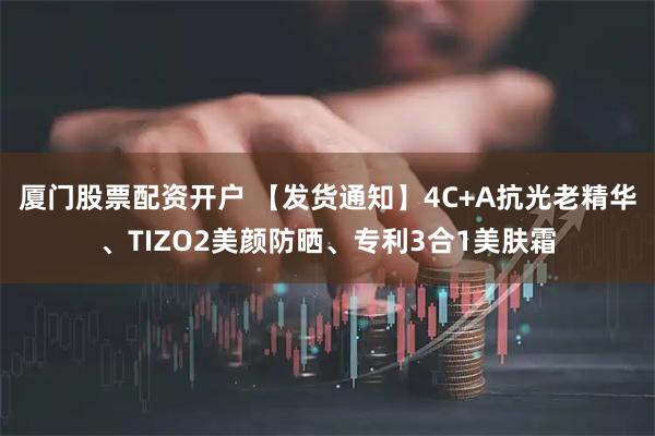 厦门股票配资开户 【发货通知】4C+A抗光老精华、TIZO2美颜防晒、专利3合1美肤霜