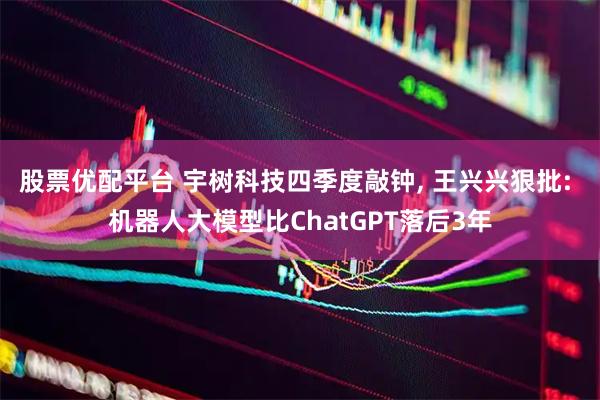 股票优配平台 宇树科技四季度敲钟, 王兴兴狠批: 机器人大模型比ChatGPT落后3年