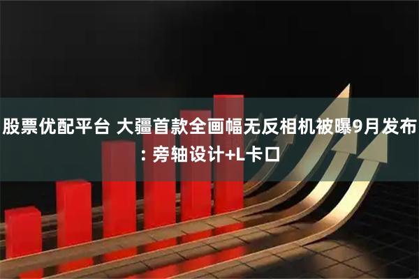 股票优配平台 大疆首款全画幅无反相机被曝9月发布: 旁轴设计+L卡口