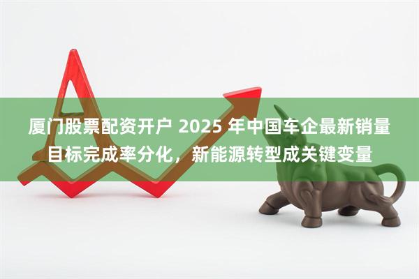厦门股票配资开户 2025 年中国车企最新销量目标完成率分化，新能源转型成关键变量