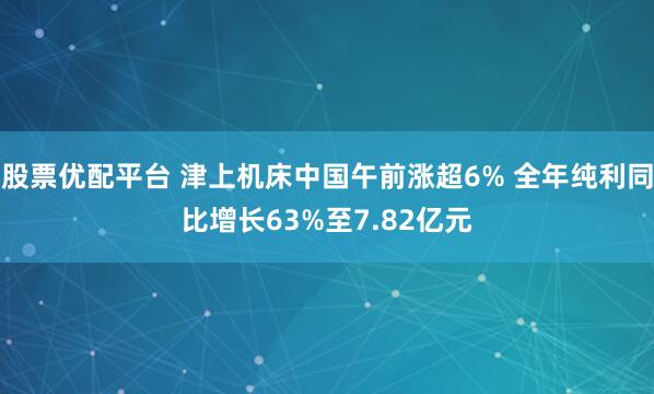 股票优配平台 津上机床中国午前涨超6% 全年纯利同比增长63%至7.82亿元