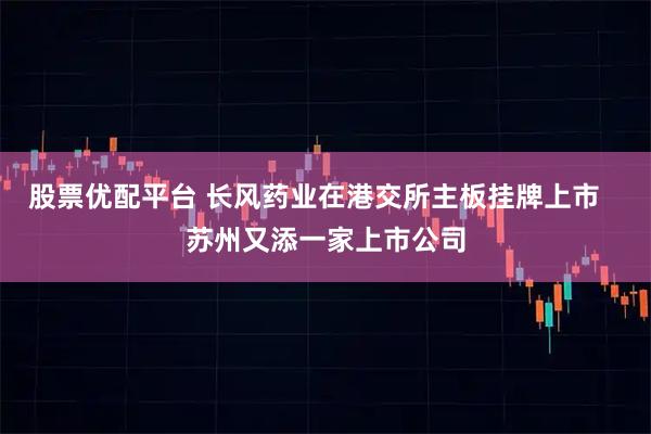 股票优配平台 长风药业在港交所主板挂牌上市   苏州又添一家上市公司