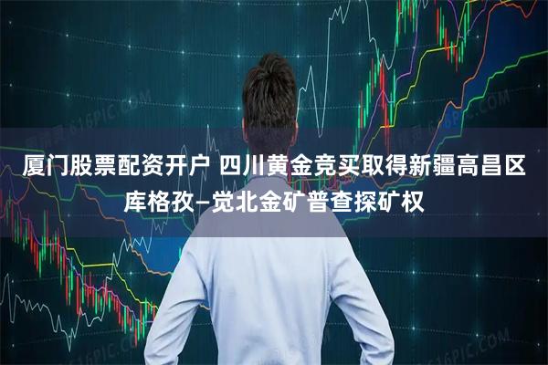 厦门股票配资开户 四川黄金竞买取得新疆高昌区库格孜—觉北金矿普查探矿权