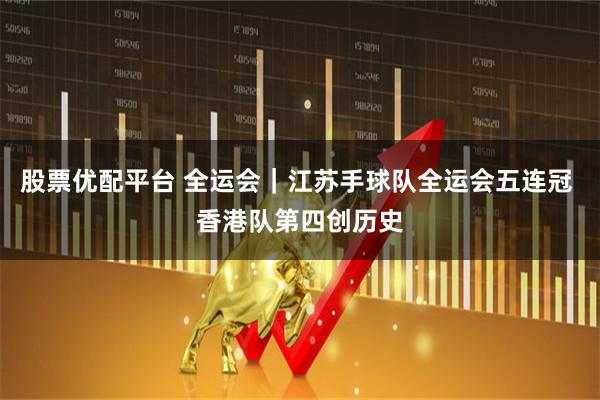 股票优配平台 全运会｜江苏手球队全运会五连冠 香港队第四创历史
