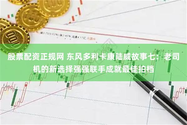 股票配资正规网 东风多利卡康陆威故事七：老司机的新选择强强联手成就最佳拍档