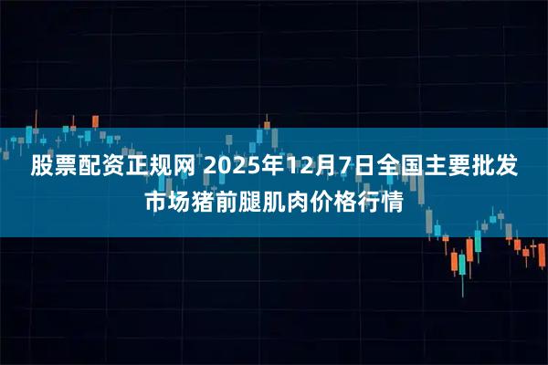 股票配资正规网 2025年12月7日全国主要批发市场猪前腿肌肉价格行情