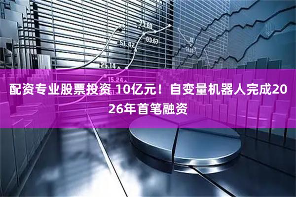 配资专业股票投资 10亿元！自变量机器人完成2026年首笔融资