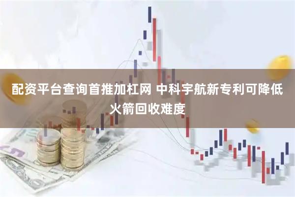 配资平台查询首推加杠网 中科宇航新专利可降低火箭回收难度