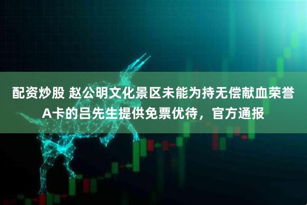 配资炒股 赵公明文化景区未能为持无偿献血荣誉A卡的吕先生提供免票优待，官方通报