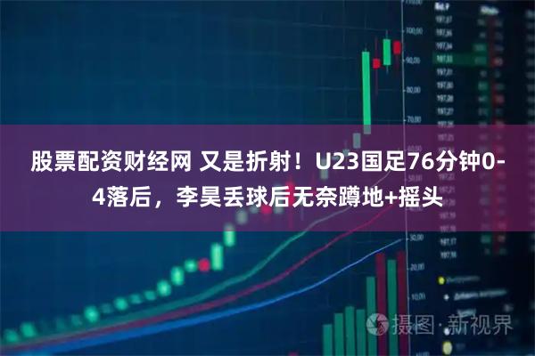 股票配资财经网 又是折射！U23国足76分钟0-4落后，李昊丢球后无奈蹲地+摇头