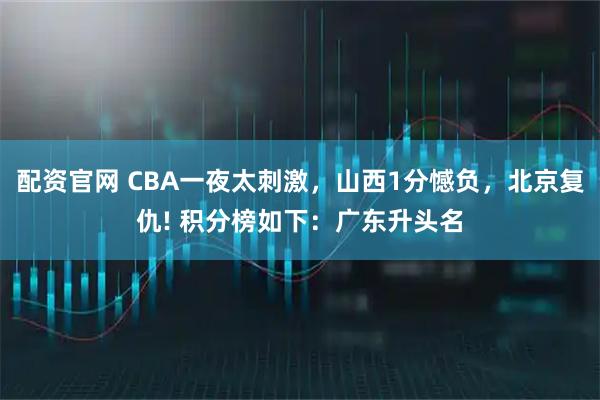 配资官网 CBA一夜太刺激，山西1分憾负，北京复仇! 积分榜如下：广东升头名