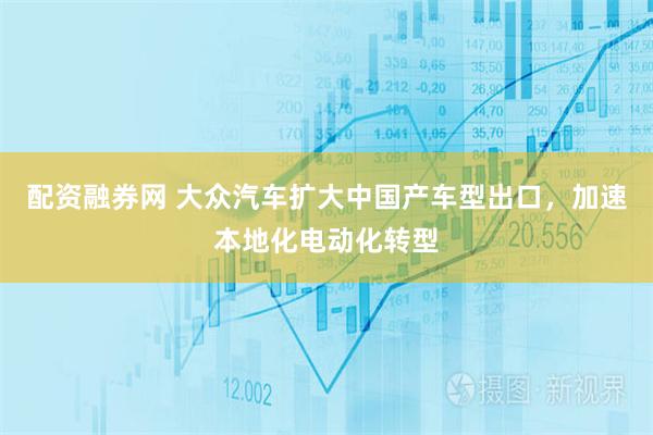 配资融券网 大众汽车扩大中国产车型出口，加速本地化电动化转型