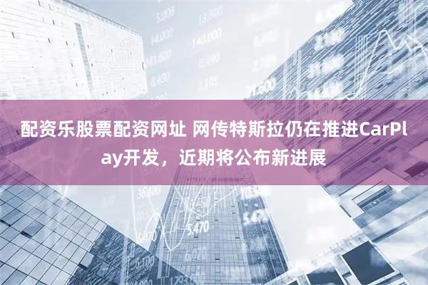 配资乐股票配资网址 网传特斯拉仍在推进CarPlay开发，近期将公布新进展