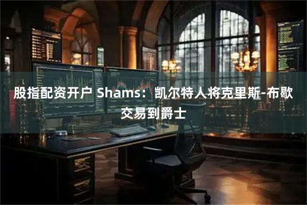 股指配资开户 Shams：凯尔特人将克里斯-布歇交易到爵士