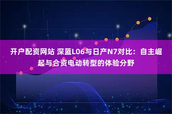 开户配资网站 深蓝L06与日产N7对比：自主崛起与合资电动转型的体验分野