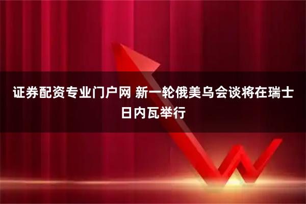 证券配资专业门户网 新一轮俄美乌会谈将在瑞士日内瓦举行