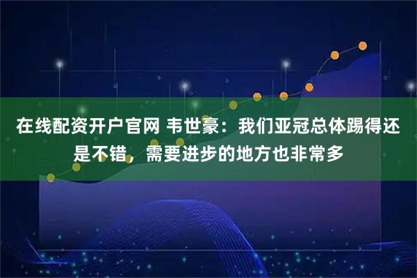 在线配资开户官网 韦世豪：我们亚冠总体踢得还是不错，需要进步的地方也非常多