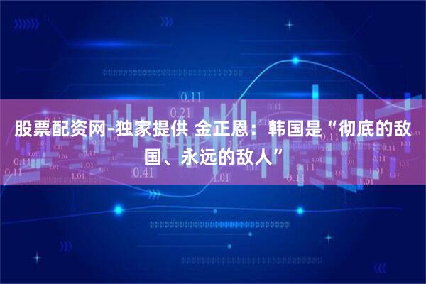 股票配资网-独家提供 金正恩：韩国是“彻底的敌国、永远的敌人”