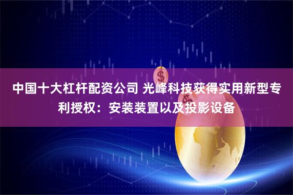 中国十大杠杆配资公司 光峰科技获得实用新型专利授权：安装装置以及投影设备