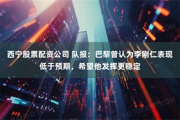 西宁股票配资公司 队报：巴黎曾认为李刚仁表现低于预期，希望他发挥更稳定