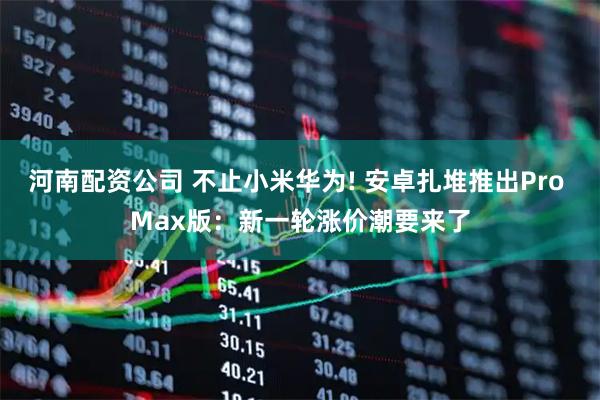 河南配资公司 不止小米华为! 安卓扎堆推出Pro Max版：新一轮涨价潮要来了