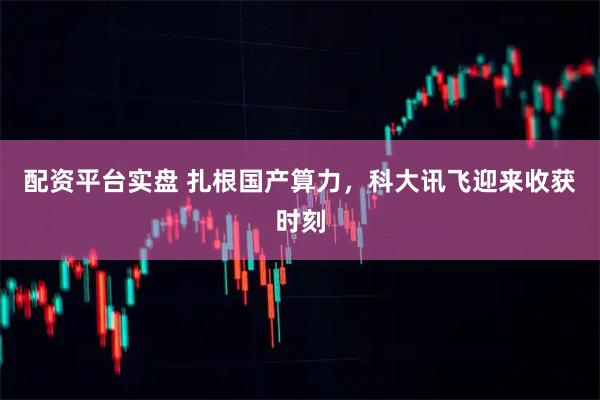 配资平台实盘 扎根国产算力，科大讯飞迎来收获时刻