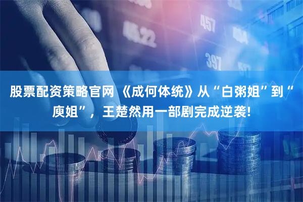 股票配资策略官网 《成何体统》从“白粥姐”到“庾姐”，王楚然用一部剧完成逆袭!