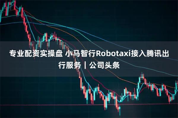 专业配资实操盘 小马智行Robotaxi接入腾讯出行服务｜公司头条
