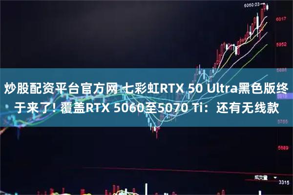 炒股配资平台官方网 七彩虹RTX 50 Ultra黑色版终于来了! 覆盖RTX 5060至5070 Ti:还有无线款