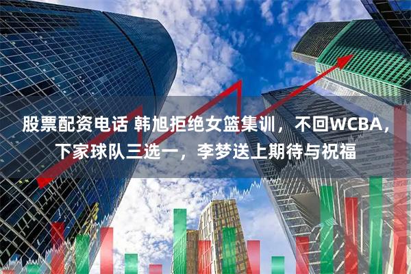 股票配资电话 韩旭拒绝女篮集训，不回WCBA，下家球队三选一，李梦送上期待与祝福
