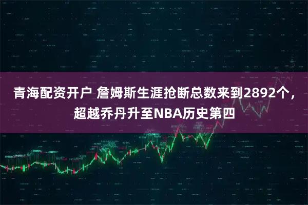 青海配资开户 詹姆斯生涯抢断总数来到2892个，超越乔丹升至NBA历史第四