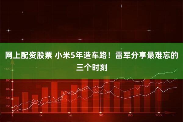 网上配资股票 小米5年造车路！雷军分享最难忘的三个时刻