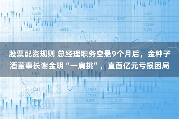 股票配资规则 总经理职务空悬9个月后，金种子酒董事长谢金明“一肩挑”，直面亿元亏损困局