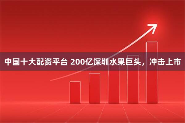 中国十大配资平台 200亿深圳水果巨头，冲击上市