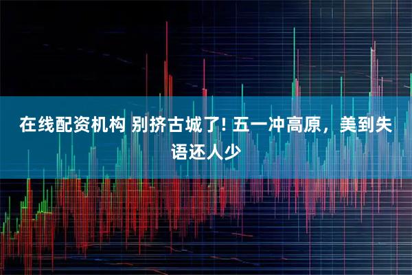 在线配资机构 别挤古城了! 五一冲高原，美到失语还人少