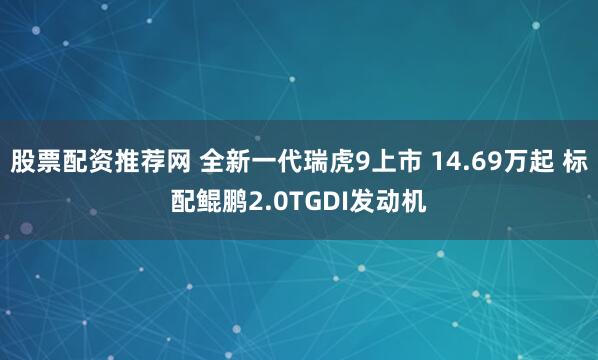股票配资推荐网 全新一代瑞虎9上市 14.69万起 标配鲲鹏2.0TGDI发动机