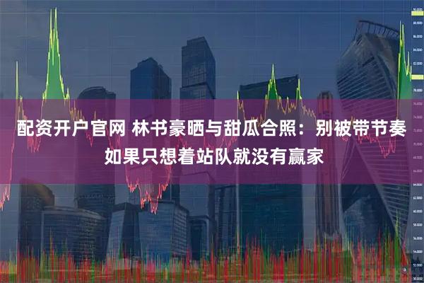 配资开户官网 林书豪晒与甜瓜合照：别被带节奏 如果只想着站队就没有赢家