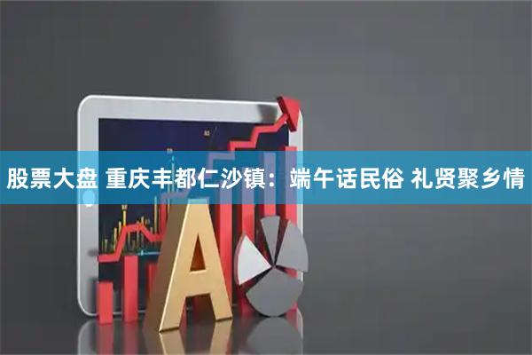 股票大盘 重庆丰都仁沙镇：端午话民俗 礼贤聚乡情