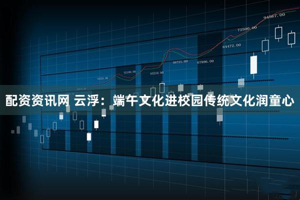 配资资讯网 云浮：端午文化进校园传统文化润童心