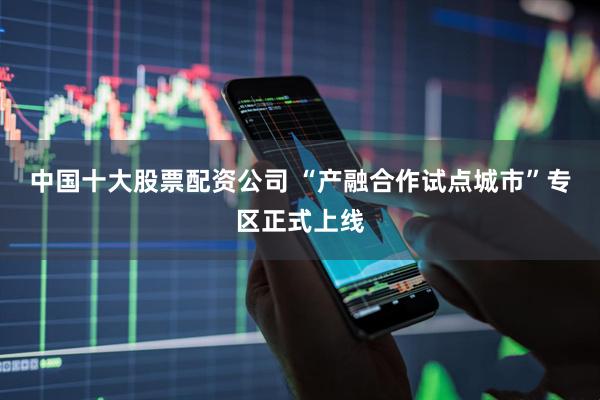 中国十大股票配资公司 “产融合作试点城市”专区正式上线