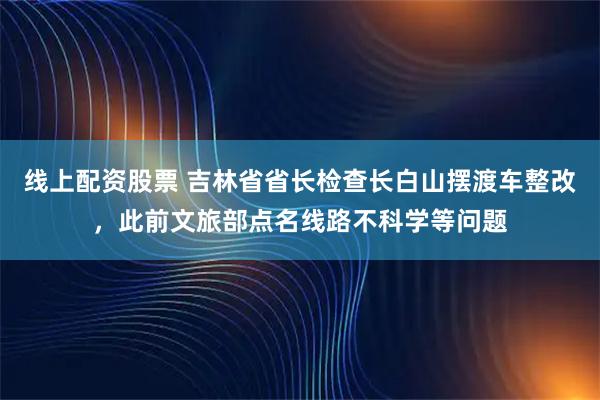 线上配资股票 吉林省省长检查长白山摆渡车整改，此前文旅部点名线路不科学等问题