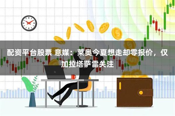 配资平台股票 意媒：莱奥今夏想走却零报价，仅加拉塔萨雷关注