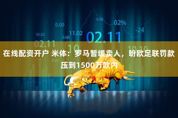 在线配资开户 米体：罗马暂缓卖人，盼欧足联罚款压到1500万欧内