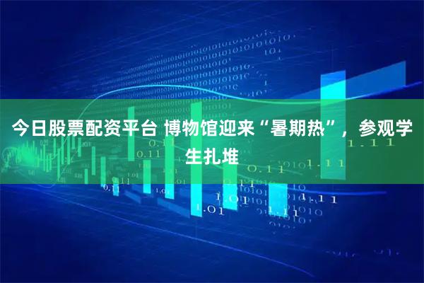 今日股票配资平台 博物馆迎来“暑期热”，参观学生扎堆