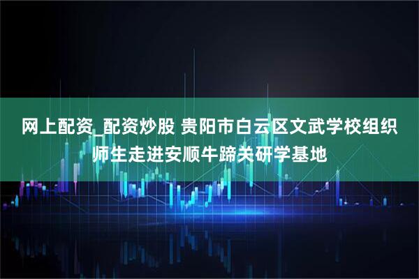 网上配资_配资炒股 贵阳市白云区文武学校组织师生走进安顺牛蹄关研学基地