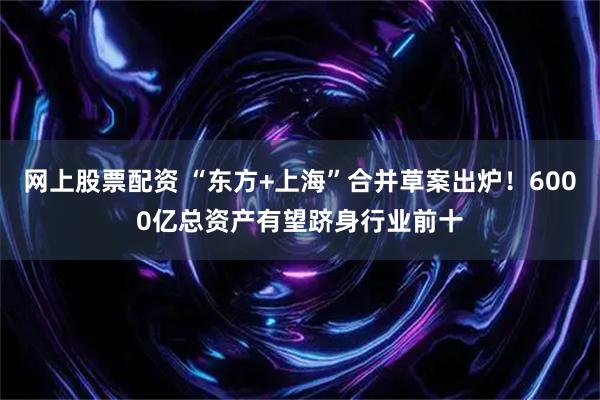 网上股票配资 “东方+上海”合并草案出炉！6000亿总资产有望跻身行业前十