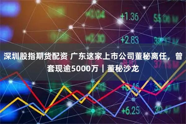 深圳股指期货配资 广东这家上市公司董秘离任，曾套现逾5000万｜董秘沙龙